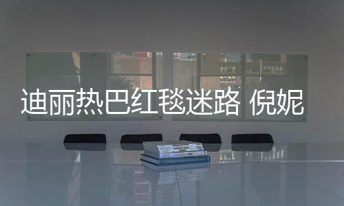 迪丽 倪妮周雨彤引热议红毯撞衫迷路热巴